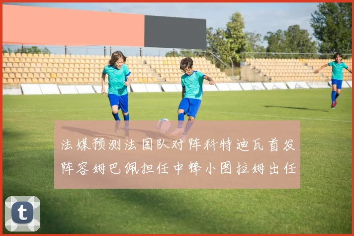 法媒预测法国队对阵科特迪瓦首发阵容姆巴佩担任中锋小图拉姆出任左边锋