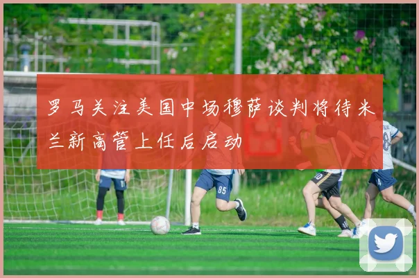 罗马关注美国中场穆萨谈判将待米兰新高管上任后启动