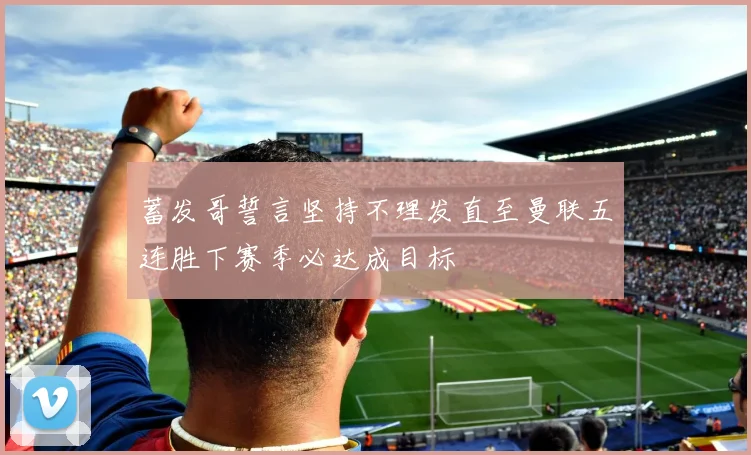 蓄发哥誓言坚持不理发直至曼联五连胜下赛季必达成目标