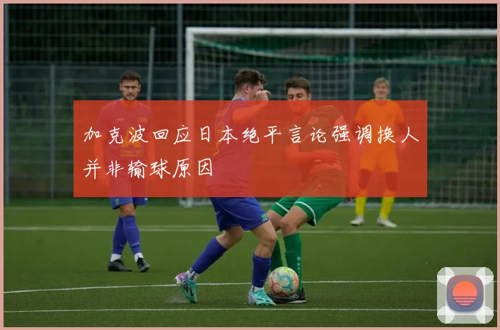 加克波回应日本绝平言论强调换人并非输球原因