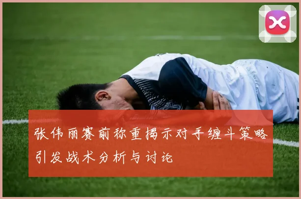 张伟丽赛前称重揭示对手缠斗策略引发战术分析与讨论