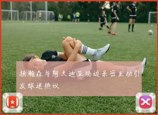 杨瀚森与阿夫迪亚场边亲密互动引发球迷热议