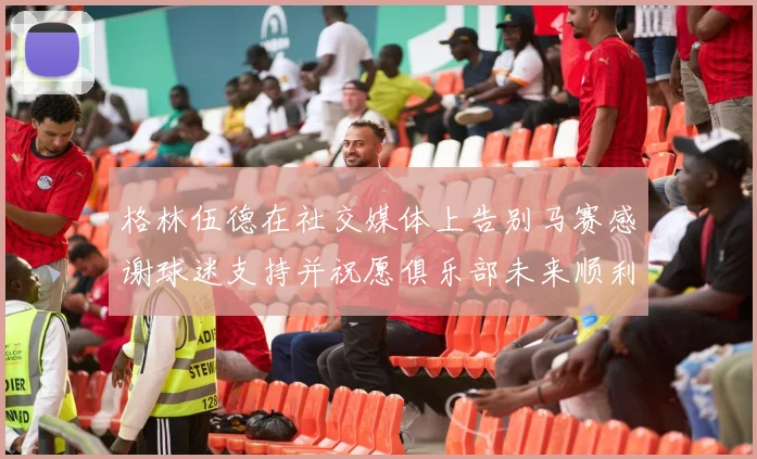 格林伍德在社交媒体上告别马赛感谢球迷支持并祝愿俱乐部未来顺利