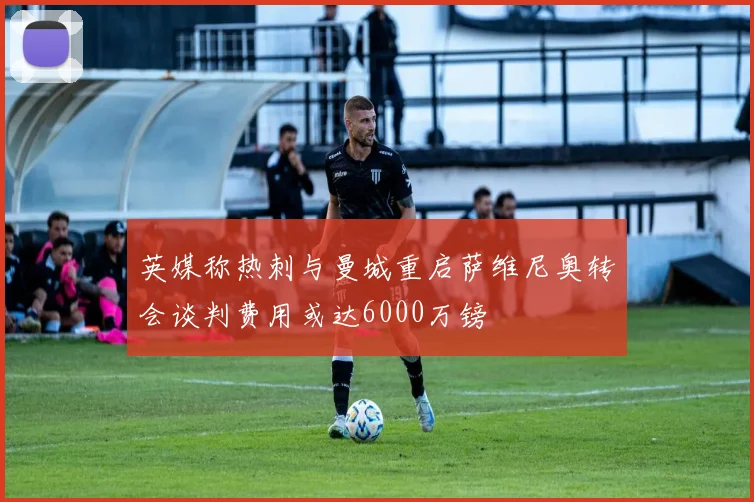 英媒称热刺与曼城重启萨维尼奥转会谈判费用或达6000万镑