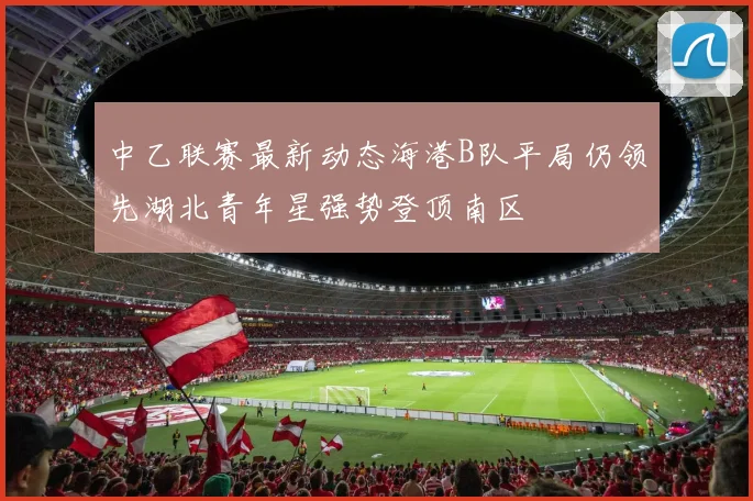 中乙联赛最新动态海港B队平局仍领先湖北青年星强势登顶南区