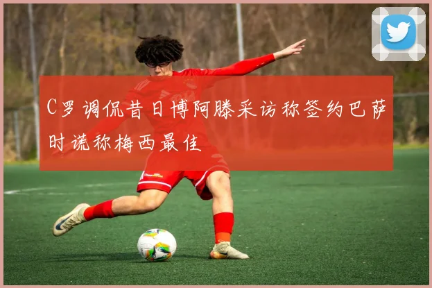 C罗调侃昔日博阿滕采访称签约巴萨时谎称梅西最佳