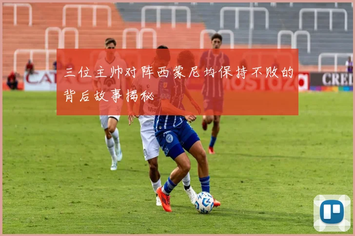 三位主帅对阵西蒙尼均保持不败的背后故事揭秘