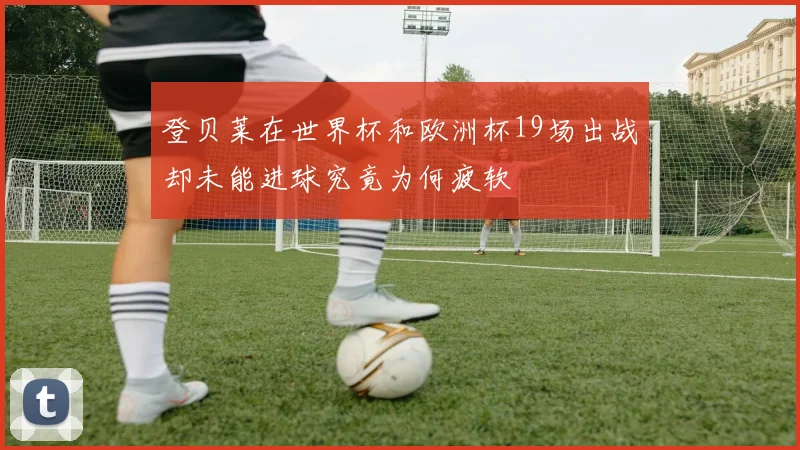 登贝莱在世界杯和欧洲杯19场出战却未能进球究竟为何疲软