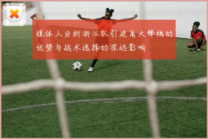 媒体人分析浙江队引进高大锋线的优势与战术选择的深远影响