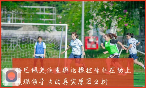 姆巴佩更注重舆论操控而非在场上展现领导力的真实原因分析