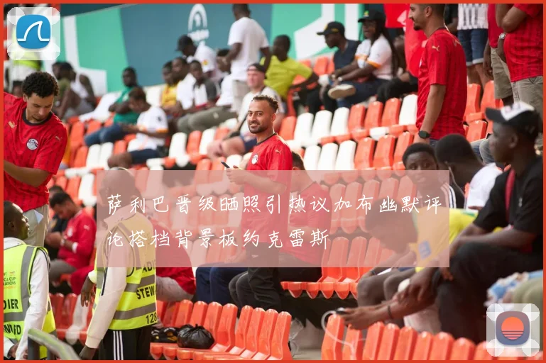 萨利巴晋级晒照引热议加布幽默评论搭档背景板约克雷斯