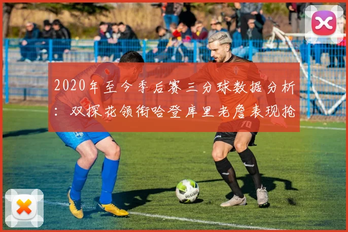 2020年至今季后赛三分球数据分析：双探花领衔哈登库里老詹表现抢眼