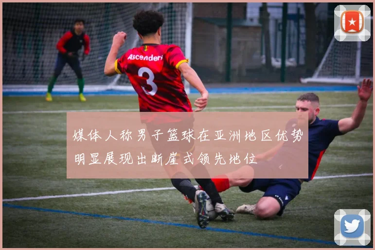 媒体人称男子篮球在亚洲地区优势明显展现出断崖式领先地位