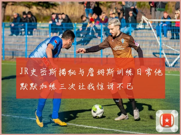 JR史密斯揭秘与詹姆斯训练日常他默默加练三次让我惊讶不已