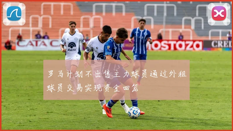罗马计划不出售主力球员通过外租球员交易实现资金回笼