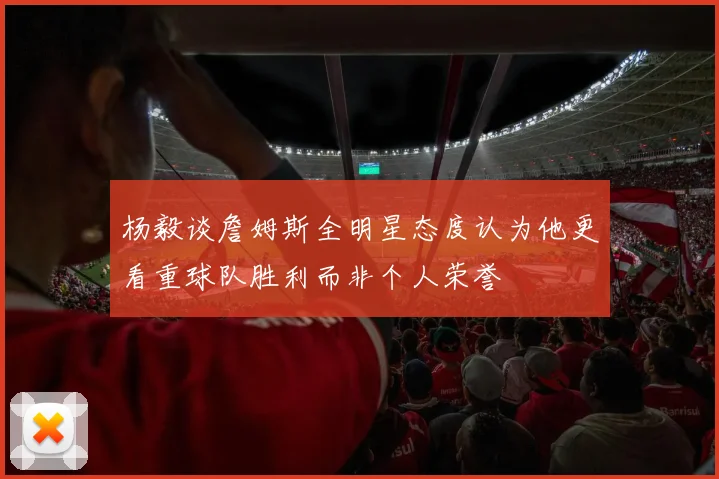 杨毅谈詹姆斯全明星态度认为他更看重球队胜利而非个人荣誉