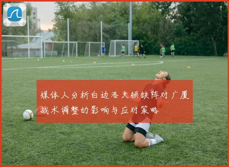 媒体人分析白边洛夫顿缺阵对广厦战术调整的影响与应对策略