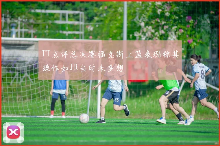 TT点评总决赛福克斯上篮表现称其操作如JR当时未多想