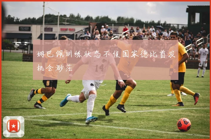 姆巴佩训练状态不佳国家德比首发机会渺茫