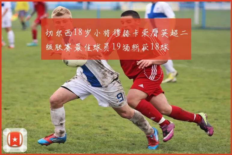 切尔西18岁小将穆赫卡荣膺英超二级联赛最佳球员19场斩获18球