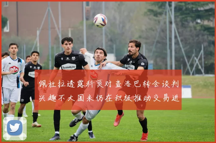 佩杜拉透露科莫对查洛巴转会谈判兴趣不大国米仍在积极推动交易进程