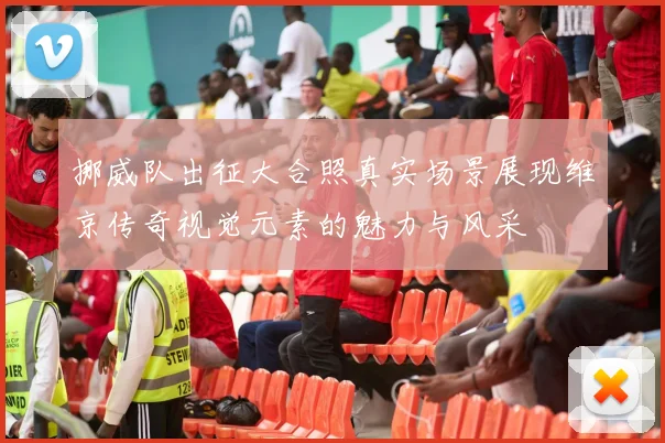 挪威队出征大合照真实场景展现维京传奇视觉元素的魅力与风采