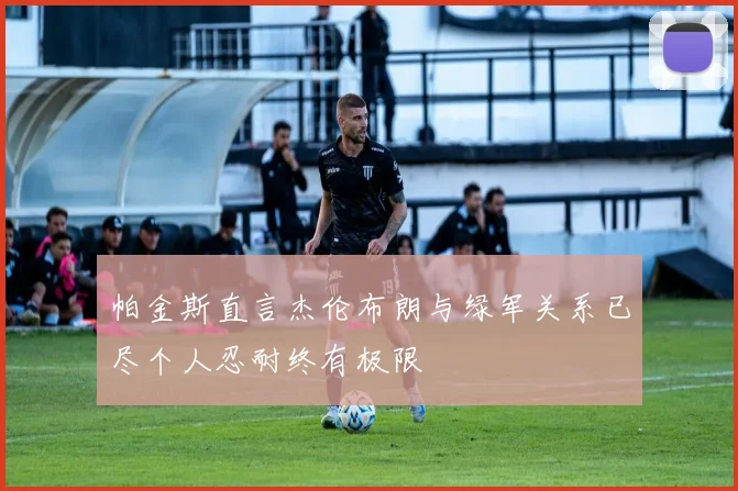 帕金斯直言杰伦布朗与绿军关系已尽个人忍耐终有极限