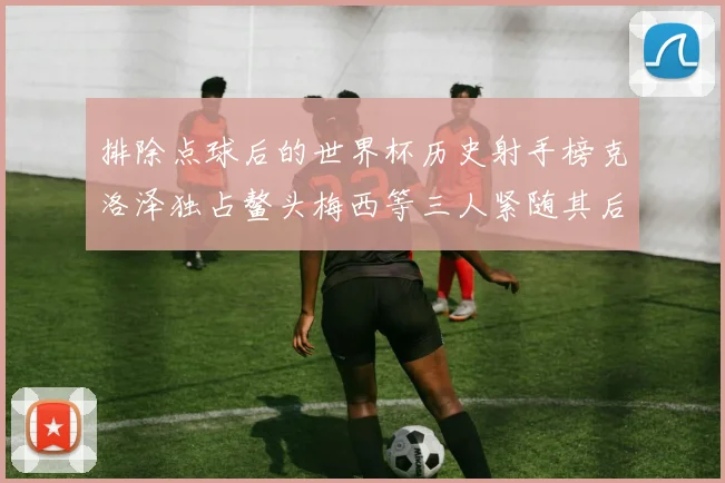 排除点球后的世界杯历史射手榜克洛泽独占鳌头梅西等三人紧随其后