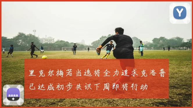 里克尔梅若当选将全力追求克洛普已达成初步共识下周即将行动