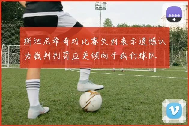 斯坦尼希奇对比赛失利表示遗憾认为裁判判罚应更倾向于我们球队