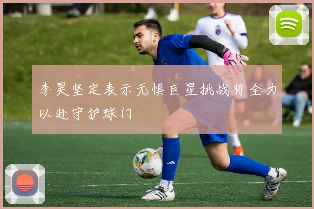 李昊坚定表示无惧巨星挑战将全力以赴守护球门